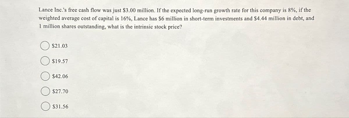 Lance Inc.'s free cash flow was just $3.00 million. If the expected long-run growth rate for this company is 8%, if the
weighted average cost of capital is 16%, Lance has $6 million in short-term investments and $4.44 million in debt, and
1 million shares outstanding, what is the intrinsic stock price?
$21.03
$19.57
$42.06
$27.70
$31.56