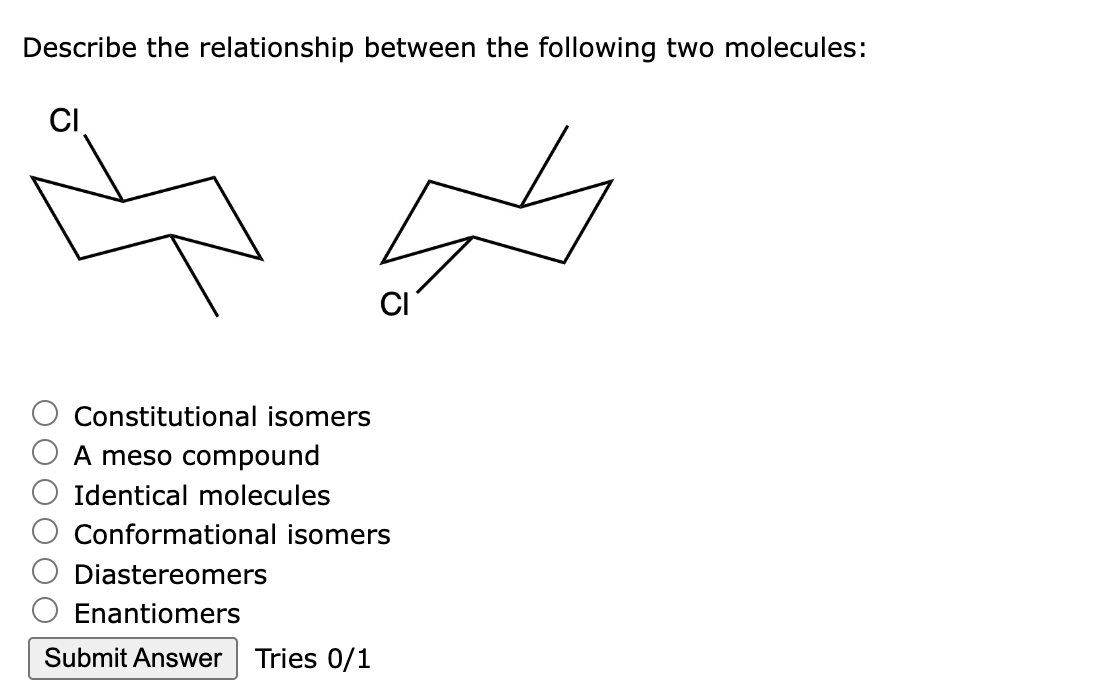 Describe the relationship between the following two molecules:
CI
Constitutional isomers
A meso compound
Identical molecules
CI
Conformational isomers
Diastereomers
Enantiomers
Submit Answer Tries 0/1