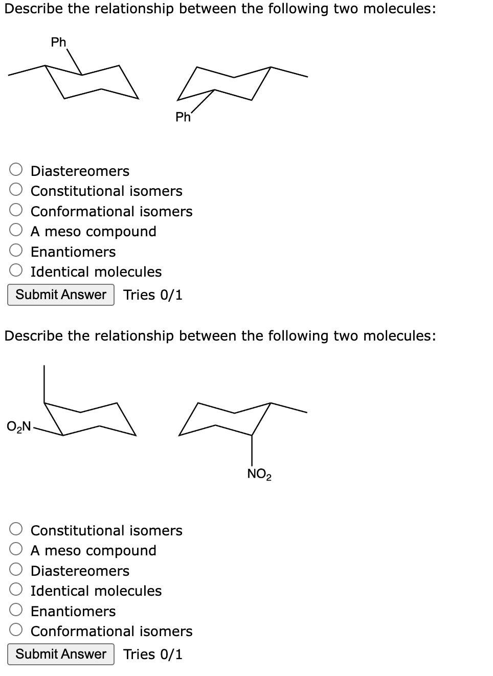 Describe the relationship between the following two molecules:
Ph
Ph
Diastereomers
Constitutional isomers
Conformational isomers
A meso compound
Enantiomers
Identical molecules
Submit Answer Tries 0/1
O₂N.
Describe the relationship between the following two molecules:
A
NO₂
Constitutional isomers
A meso compound
Diastereomers
Identical molecules
Enantiomers
Conformational isomers
Submit Answer Tries 0/1