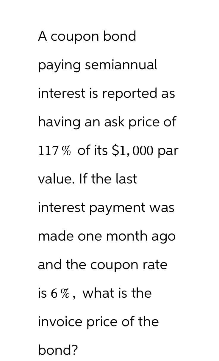A coupon bond
paying semiannual
interest is reported as
having an ask price of
117% of its $1,000 par
value. If the last
interest payment was
made one month ago
and the coupon rate
is 6%, what is the
invoice price of the
bond?
