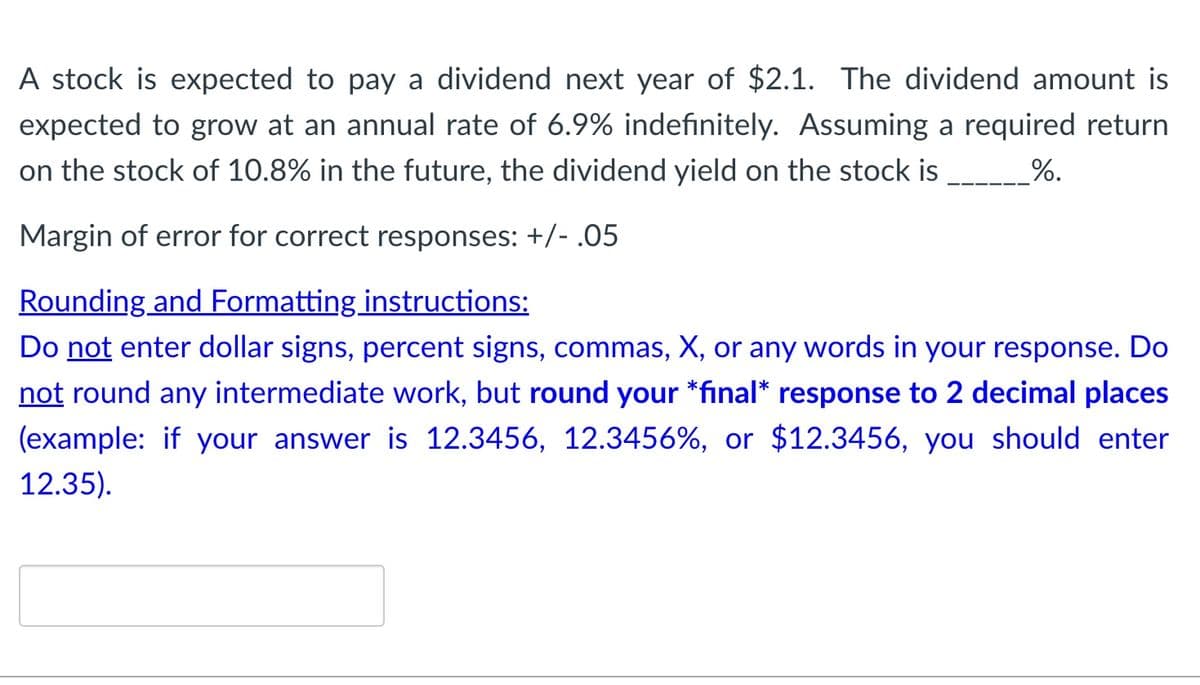 A stock is expected to pay a dividend next year of $2.1. The dividend amount is
expected to grow at an annual rate of 6.9% indefinitely. Assuming a required return
on the stock of 10.8% in the future, the dividend yield on the stock is
%.
Margin of error for correct responses: +/- .05
Rounding and Formatting instructions:
Do not enter dollar signs, percent signs, commas, X, or any words in your response. Do
not round any intermediate work, but round your *final* response to 2 decimal places
(example: if your answer is 12.3456, 12.3456%, or $12.3456, you should enter
12.35).