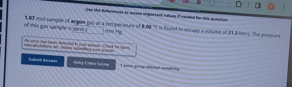 LAGERE T
Submit Answer
Use the References to access important values if needed for this question.
An error has been detected in your answer. Check for typos,
miscalculations etc. before submitting your answer.
Retry Entire Group
[Referate
1.07 mol sample of argon gas at a temperature of 8.00 °C is found to occupy a volume of 21.3 liters. The pressure
of this gas sample is 8819.2
mm Hg.
G
1 more group attempt remaining
□ O