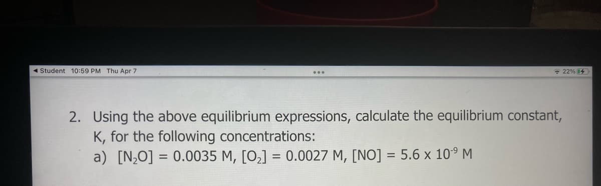 Student 10:59 PM Thu Apr 7
22% 14
...
2. Using the above equilibrium expressions, calculate the equilibrium constant,
K, for the following concentrations:
a) [N,O] = 0.0035 M, [O,] = 0.0027 M, [NO] = 5.6 x 10° M
