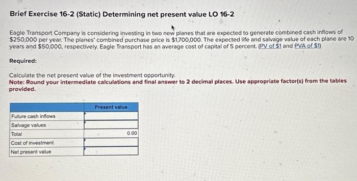 Brief Exercise 16-2 (Static) Determining net present value LO 16-2
Eagle Transport Company is considering investing in two new planes that are expected to generate combined cash inflows of
$250,000 per year. The planes' combined purchase price is $1,700,000. The expected life and salvage value of each plane are 10
years and $50,000, respectively. Eagle Transport has an average cost of capital of 5 percent. (PV of $1 and PVA of $1)
Required:
Calculate the net present value of the investment opportunity.
Note: Round your intermediate calculations and final answer to 2 decimal places. Use appropriate factor(s) from the tables
provided.
Future cash inflows
Salvage values
Total
Cost of investment
Net present value
Present value
0.00