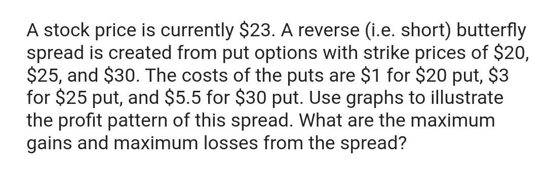 A stock price is currently $23. A reverse (i.e. short) butterfly
spread is created from put options with strike prices of $20,
$25, and $30. The costs of the puts are $1 for $20 put, $3
for $25 put, and $5.5 for $30 put. Use graphs to illustrate
the profit pattern of this spread. What are the maximum
gains and maximum losses from the spread?