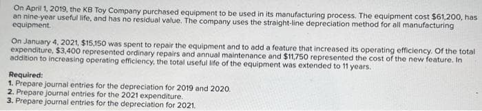 On April 1, 2019, the KB Toy Company purchased equipment to be used in its manufacturing process. The equipment cost $61,200, has
an nine-year useful life, and has no residual value. The company uses the straight-line depreciation method for all manufacturing
equipment.
On January 4, 2021, $15,150 was spent to repair the equipment and to add a feature that increased its operating efficiency. Of the total
expenditure, $3,400 represented ordinary repairs and annual maintenance and $11,750 represented the cost of the new feature. In
addition to increasing operating efficiency, the total useful life of the equipment was extended to 11 years.
Required:
1. Prepare journal entries for the depreciation for 2019 and 2020.
2. Prepare journal entries for the 2021 expenditure.
3. Prepare journal entries for the depreciation for 2021.