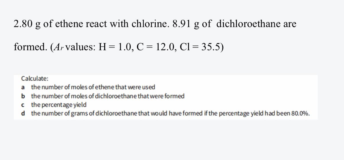 2.80 g
of ethene react with chlorine. 8.91 g of dichloroethane are
formed. (Ar values: H = 1.0, C = 12.0, Cl= 35.5)
Calculate:
a the number of moles of ethene that were used
b the number of moles of dichloroethane that were formed
c the percentage yield
d the number of grams of dichloroethane that would have formed if the percentage yield had been 80.0%.
