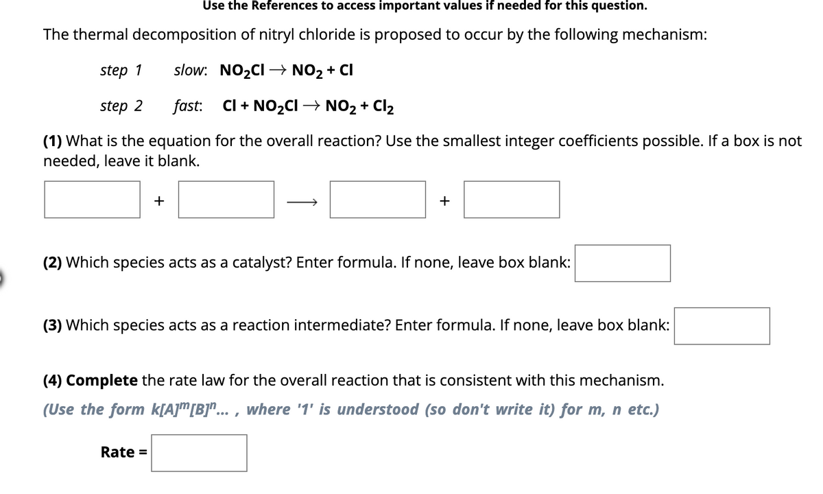 Use the References to access important values if needed for this question.
The thermal decomposition of nitryl chloride is proposed to occur by the following mechanism:
step 1
slow: NO₂CI→ NO₂ + CI
step 2
fast: CI+NO₂CI → NO₂ + Cl₂
(1) What is the equation for the overall reaction? Use the smallest integer coefficients possible. If a box is not
needed, leave it blank.
+
+
(2) Which species acts as a catalyst? Enter formula. If none, leave box blank:
(3) Which species acts as a reaction intermediate? Enter formula. If none, leave box blank:
Rate =
(4) Complete the rate law for the overall reaction that is consistent with this mechanism.
(Use the form k[A] [B]"..., where '1' is understood (so don't write it) for m, n etc.)