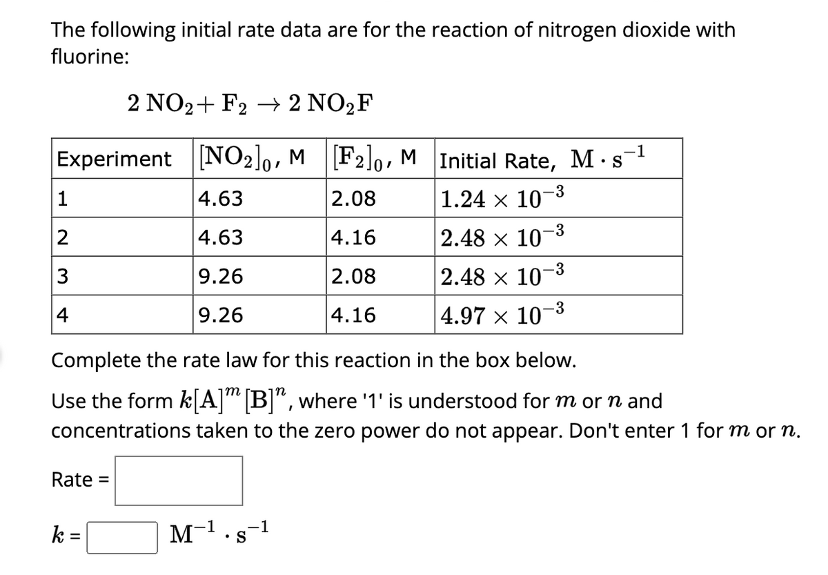 The following initial rate data are for the reaction of nitrogen dioxide with
fluorine:
2 NO2+ F2 → 2 NO₂F
.-1
Experiment [NO2]0, M [F2]o, M Initial Rate, M s
•
4.63
2.08
1.24 × 10-3
4.63
4.16
9.26
2.08
9.26
4.16
1
2
3
4
Rate =
k=
2.48 x 107
M-¹.s-¹
2.48 x 107
-3
Complete the rate law for this reaction in the box below.
Use the form k[A] [B]", where '1' is understood for m or n and
concentrations taken to the zero power do not appear. Don't enter 1 for m or n.
-3
-3
4.97 × 107