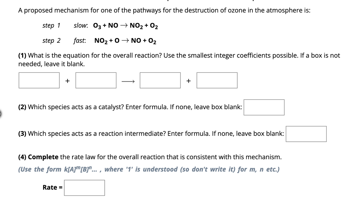 A proposed mechanism for one of the pathways for the destruction of ozone in the atmosphere is:
step 1
slow: 03 + NO → NO2 + O2
step 2
fast:
NO₂+0 → NO + O₂
(1) What is the equation for the overall reaction? Use the smallest integer coefficients possible. If a box is not
needed, leave it blank.
+
+
(2) Which species acts as a catalyst? Enter formula. If none, leave box blank:
(3) Which species acts as a reaction intermediate? Enter formula. If none, leave box blank:
Rate =
(4) Complete the rate law for the overall reaction that is consistent with this mechanism.
(Use the form k[A][B]"..., where '1' is understood (so don't write it) for m, n etc.)