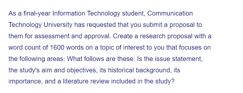 As a final-year Information Technology student, Communication
Technology University has requested that you submit a proposal to
them for assessment and approval. Create a research proposal with a
word count of 1600 words on a topic of interest to you that focuses on
the following areas: What follows are these: Is the issue statement,
the study's aim and objectives, its historical background, its
importance, and a literature review included in the study?