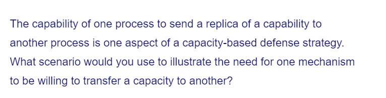 The capability of one process to send a replica of a capability to
another process is one aspect of a capacity-based defense strategy.
What scenario would you use to illustrate the need for one mechanism
to be willing to transfer a capacity to another?