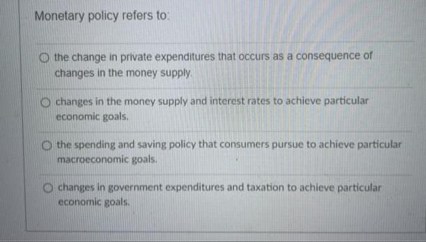 Monetary policy refers to:
the change in private expenditures that occurs as a consequence of
changes in the money supply.
changes in the money supply and interest rates to achieve particular
economic goals.
the spending and saving policy that consumers pursue to achieve particular
macroeconomic goals.
changes in government expenditures and taxation to achieve particular
economic goals.