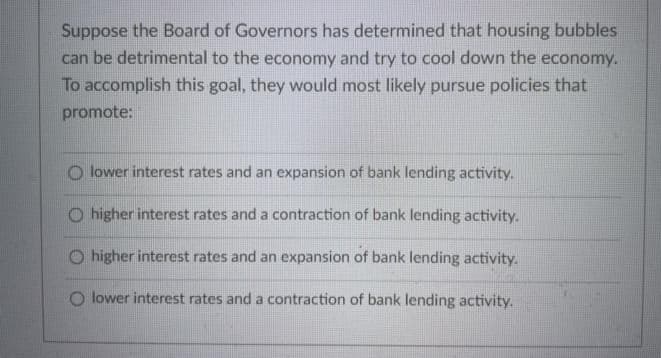 Suppose the Board of Governors has determined that housing bubbles
can be detrimental to the economy and try to cool down the economy.
To accomplish this goal, they would most likely pursue policies that
promote:
O lower interest rates and an expansion of bank lending activity.
O higher interest rates and a contraction of bank lending activity.
O higher interest rates and an expansion of bank lending activity.
O lower interest rates and a contraction of bank lending activity.