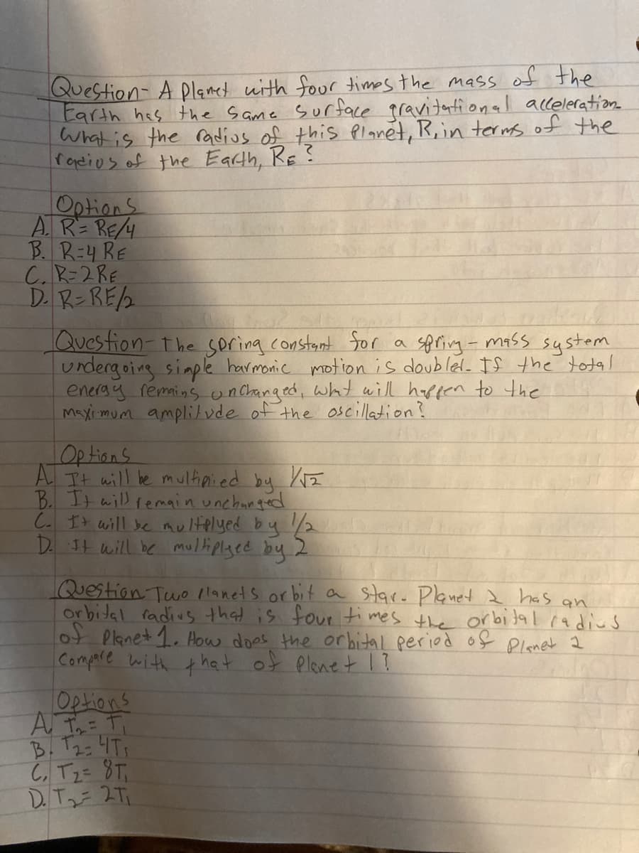 Question- A plamet with four times the mass of the
Earth has the Same surface pravitational acceleration
what is the radius of this Planét, R,in ters of the
foeios of the Earth, RE ?
Options
A.R= RE/4
B. R=4 RE
C.R-2RE
D. RンRE2
Quesfion-the soring constant Sor a spring- mass system
urdergoing simple havmonic motion is doubled. If the total
eneray remains unchanged, wht will happen to the
Maxi mum amplilvde of the oscillation?
Options
A It will le multipi.ed by
B. It will temain unchanged
C. It will be multelyed by 2
D. It will be multiplged by 2
Question Two llanets or bit a Star. Planet 2 has an
Or bital radius that is fout times the orbital radius
ot Planet 1. Aow does the orbital peried of Planet 2
Compare with that of Plenet 1?
A I= Ti
B. T23 4T
C, Tz= 8T;
DTっ-2T.
