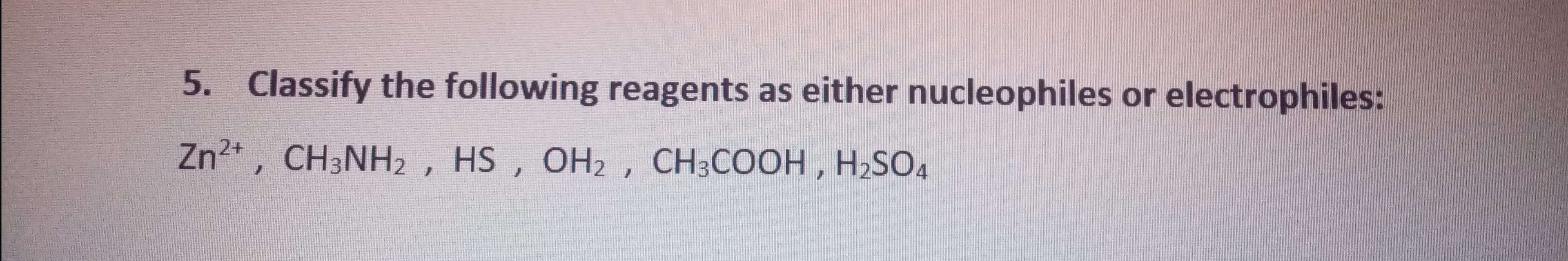 5. Classify the following reagents as either nucleophiles or electrophiles:
Zn2* , CH3NH2 , HS , OH2 , CH3COOH, H2SO4
