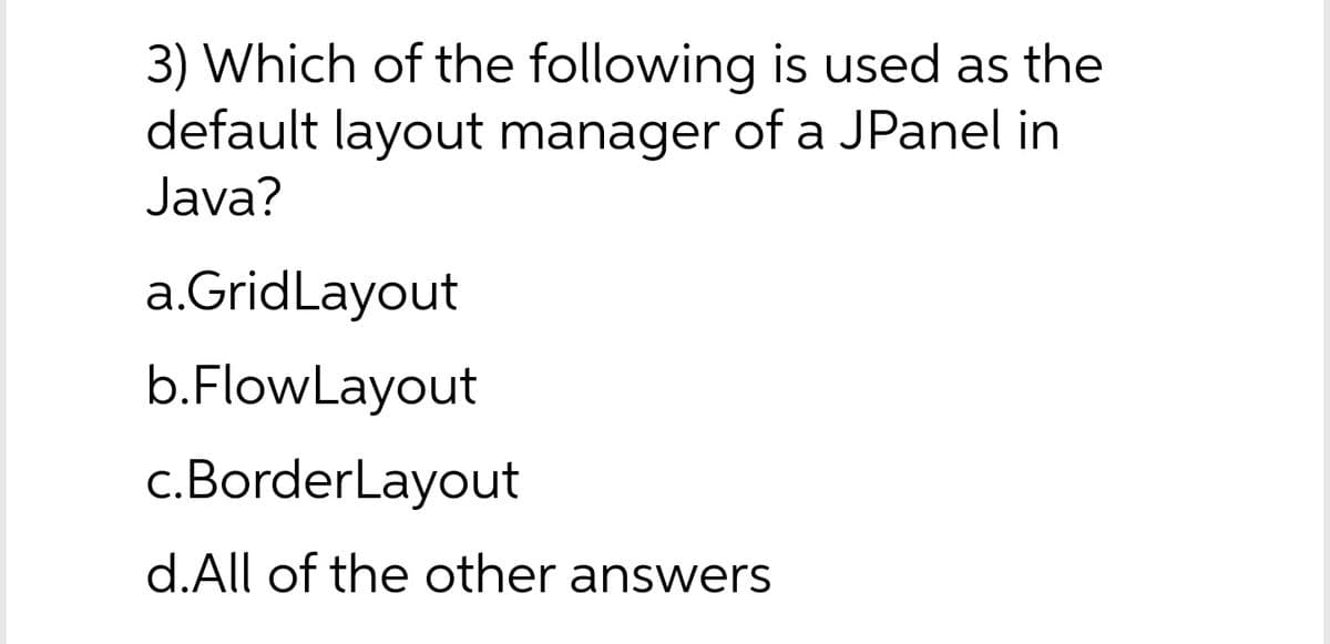 3) Which of the following is used as the
default layout manager of a JPanel in
Java?
a.GridLayout
b.FlowLayout
c.BorderLayout
d.All of the other answers
