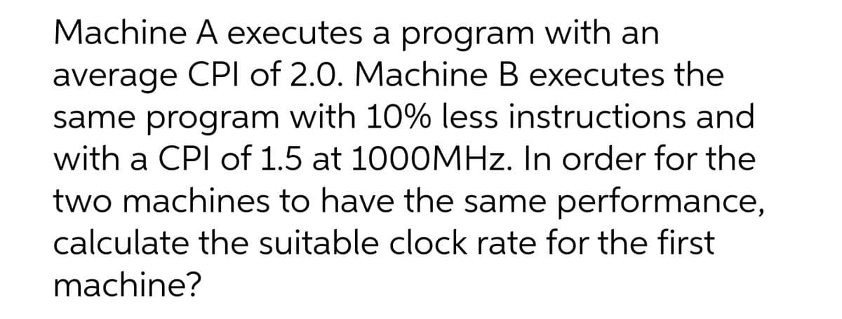 Machine A executes a program with an
average CPI of 2.0. Machine B executes the
same program with 10% less instructions and
with a CPI of 1.5 at 1000MHZ. In order for the
two machines to have the same performance,
calculate the suitable clock rate for the first
machine?
