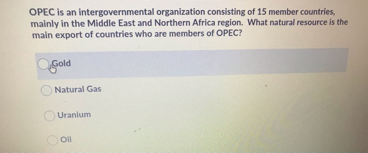 OPEC is an intergovernmental organization consisting of 15 member countries,
mainly in the Middle East and Northern Africa region. What natural resource is the
main export of countries who are members of OPEC?
Gold
Natural Gas
Uranium
O Oil

