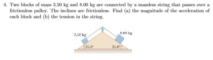4. Two blocks of mass 3.50 kg and 8.00 kg are connected by a massless string that passes over a
frictionless pulley. The inclines are frictionless. Find (a) the magnitude of the acceleration of
each block and (b) the tension in the string.
8.00 kg
3.50 kg
35.0
35.0°
