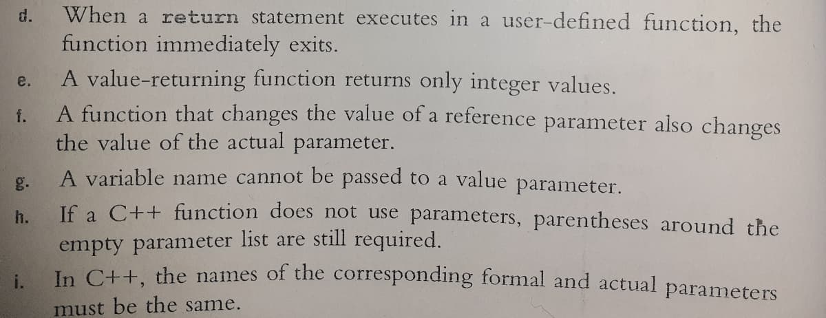 When a return statement executes in a user-defined function, the
function immediately exits.
A value-returning function returns only integer values.
A function that changes the value of a reference parameter also changes
the value of the actual parameter.
d.
e.
f.
A variable name cannot be passed to a value parameter.
Jf a C++ function does not use parameters, parentheses around the
g.
h.
empty parameter list are still required.
In Ctt the names of the corresponding formal and actual parameters
must be the same.
