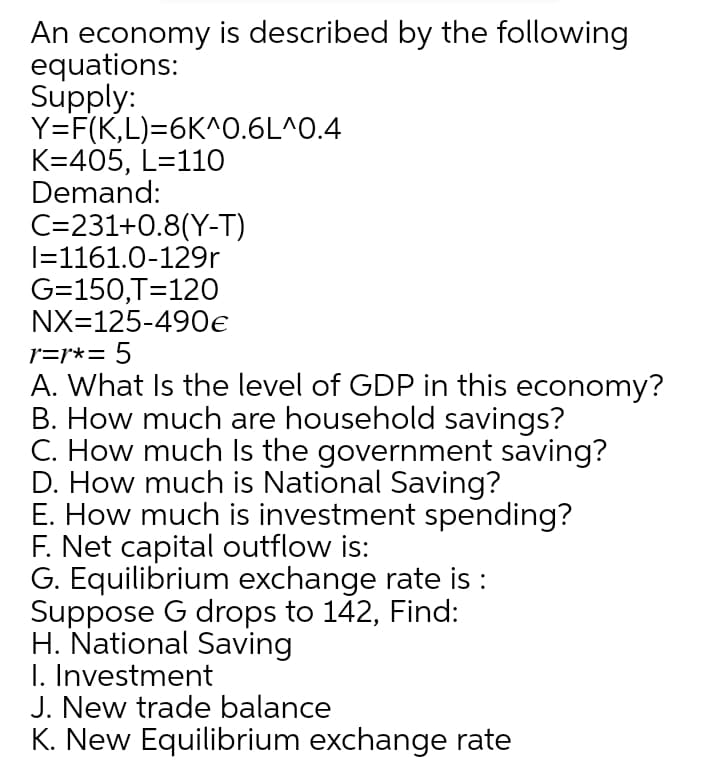 An economy is described by the following
equations:
Supply:
Y=F(K,L)=6K^0.6L^0.4
K=405, L=110
Demand:
C=231+0.8(Y-T)
|=1161.0-129r
G=150,T=120
NX=125-490e
r=r*= 5
A. What Is the level of GDP in this economy?
B. How much are household savings?
C. How much Is the government saving?
D. How much is National Saving?
E. How much is investment spending?
F. Net capital outflow is:
G. Equilibrium exchange rate is :
Suppose G drops to 142, Find:
H. National Saving
I. Investment
J. New trade balance
K. New Equilibrium exchange rate
