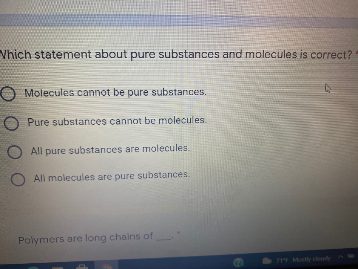 Which statement about pure substances and molecules is correct?
O Molecules cannot be pure substances.
O Pure substances cannot be molecules.
All pure substances are molecules.
All molecules are pure substances.
Polymers are long chains of
Car
71 F Mostly cloudy
