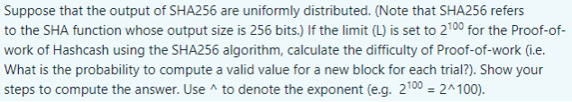 Suppose that the output of SHA256 are uniformly distributed. (Note that SHA256 refers
to the SHA function whose output size is 256 bits.) If the limit (L) is set to 2100 for the Proof-of-
work of Hashcash using the SHA256 algorithm, calculate the difficulty of Proof-of-work (i.e.
What is the probability to compute a valid value for a new block for each trial?). Show your
steps to compute the answer. Use ^ to denote the exponent (e.g. 2100 = 2^100).
%3D
