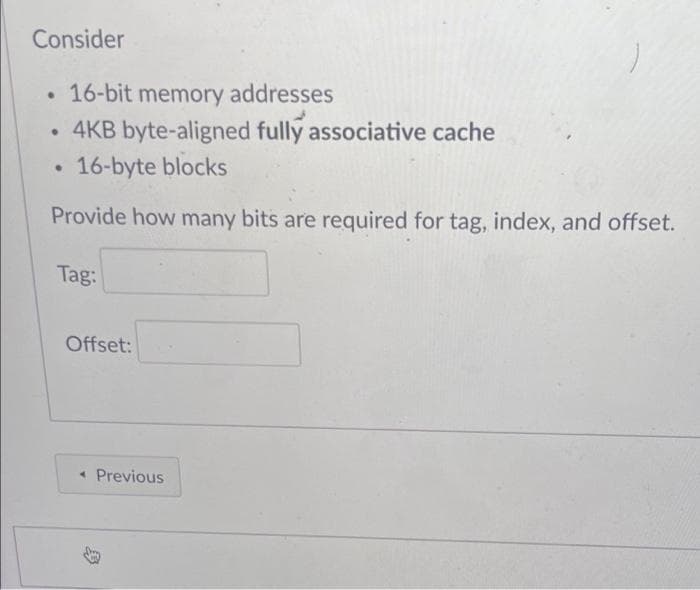 Consider
16-bit memory addresses
• 4KB byte-aligned fully associative cache
16-byte blocks
Provide how many bits are required for tag, index, and offset.
Tag:
Offset:
* Previous
