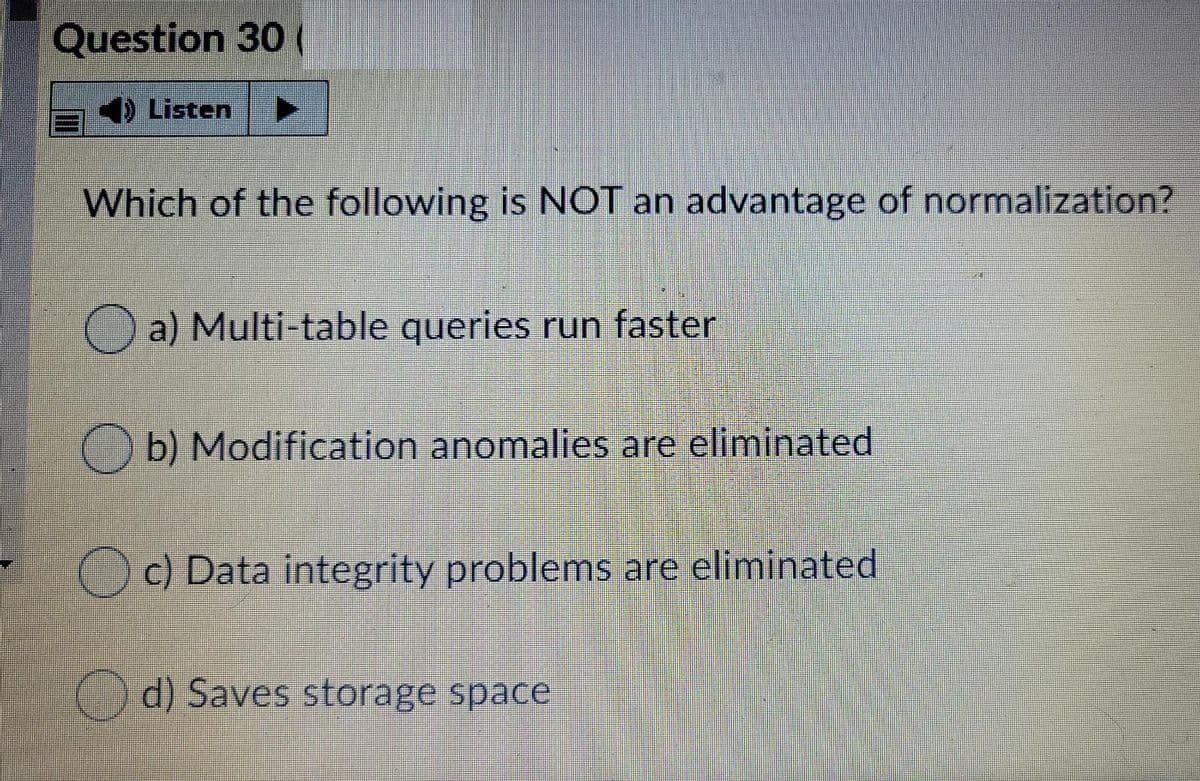 Question 30 (
4) Listen
Which of the following is NOT an advantage of normalization?
O a) Multi-table queries run faster
O b) Modification anomalies are eliminated
Oc) Data integrity problems are eliminated
()d) Saves storage space
