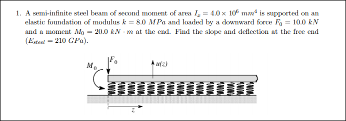 1. A semi-infinite steel beam of second moment of area I, = 4.0 × 10° mmª is supported on an
elastic foundation of modulus k = 8.0 MPa and loaded by a downward force Fo = 10.0 kN
and a moment Mọ = 20.0 kN - m at the end. Find the slope and deflection at the free end
(Esteel = 210 GPa).
%3D
