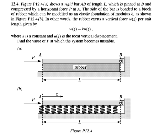 12.4. Figure P12.4(a) shows a rigid bar AB of length L, which is pinned at B and
compressed by a horizontal force P at A. The side of the bar is bonded to a block
of rubber which can be modelled as an elastic foundation of modulus k, as shown
in Figure P12.4(b). In other words, the rubber exerts a vertical force w(z) per unit
length given by
w{z) = ku(z),
where k is a constant and u(z) is the local vertical displacement.
Find the value of P at which the system becomes unstable.
(a)
