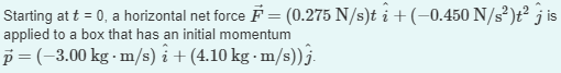 Starting at t = 0, a horizontal net force F = (0.275 N/s)t i + (−0.450 N/s²)t² jis
applied to a box that has an initial momentum
p= (-3.00 kg. m/s)i + (4.10 kg-m/s)).