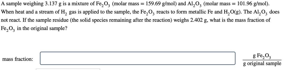 2 3
A sample weighing 3.137 g is a mixture of Fe₂O3 (molar mass = 159.69 g/mol) and Al₂O3 (molar mass= 101.96 g/mol).
When heat and a stream of H₂ gas is applied to the sample, the Fе₂О reacts to form metallic Fe and H₂O(g). The Al₂O3 does
not react. If the sample residue (the solid species remaining after the reaction) weighs 2.402 g, what is the mass fraction of
Fe₂O3 in the original sample?
mass fraction:
2
g Fe₂O3
g original sample