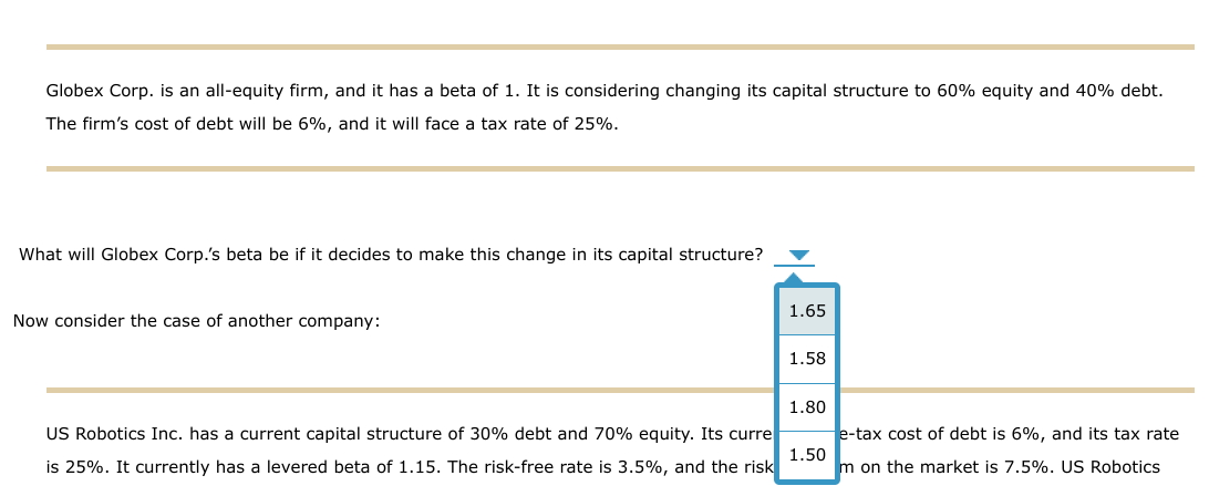 Globex Corp. is an all-equity firm, and it has a beta of 1. It is considering changing its capital structure to 60% equity and 40% debt.
The firm's cost of debt will be 6%, and it will face a tax rate of 25%.
What will Globex Corp.'s beta be if it decides to make this change in its capital structure?
Now consider the case of another company:
US Robotics Inc. has a current capital structure of 30% debt and 70% equity. Its curre
is 25%. It currently has a levered beta of 1.15. The risk-free rate is 3.5%, and the risk
1.65
1.58
1.80
1.50
e-tax cost of debt is 6%, and its tax rate
m on the market is 7.5%. US Robotics