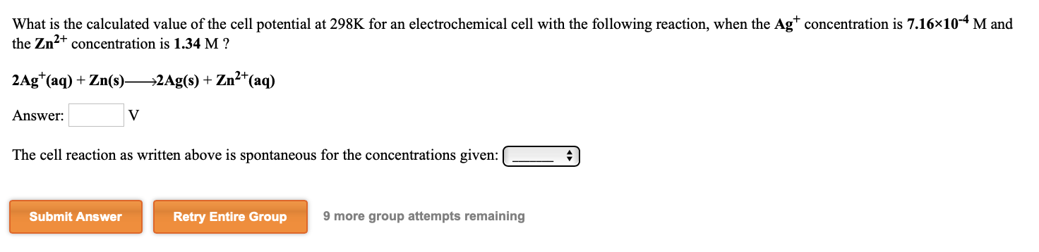 What is the calculated value of the cell potential at 298K for an electrochemical cell with the following reaction, when the Ag* concentration is 7.16×10-4 M and
the Zn2+ concentration is 1.34 M ?
2Ag*(aq) + Zn(s) 2Ag(s) + Zn²*(aq)
Answer:
The cell reaction as written above is spontaneous for the concentrations given:
Submit Answer
Retry Entire Group
9 more group attempts remaining
