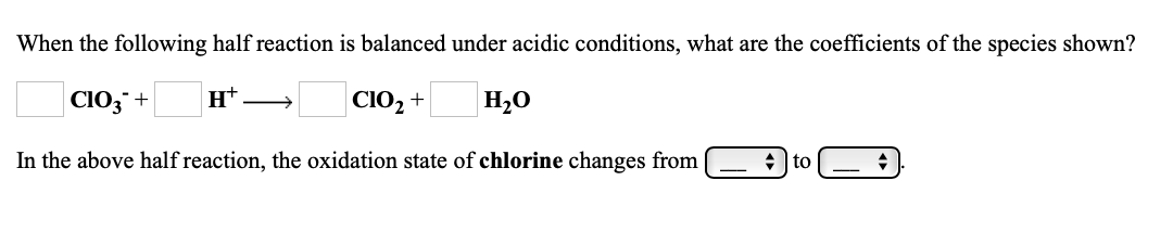 When the following half reaction is balanced under acidic conditions, what are the coefficients of the species shown?
CIO3¯+
н+
CIO2 +
Но
In the above half reaction, the oxidation state of chlorine changes from
+ | to
