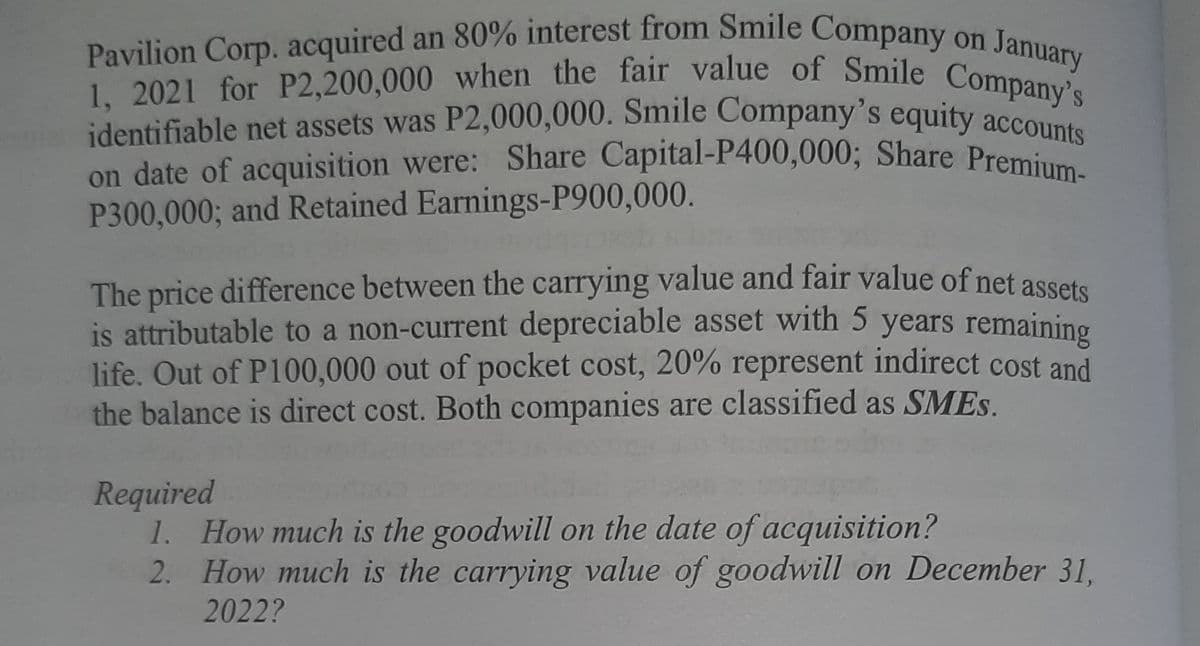 January
on date of acquisition were: Share Capital-P400,0003; Share Premium-
1, 2021 for P2,200,000 when the fair value of Smile Company's
Pavilion Corp. acquired an 80% interest from Smile Company on
identifiable net assets was P2,000,000. Smile Company's equity acc s
on date of acquisition were: Share Capital-P400,000; Share Premium
P300,000; and Retained Earnings-P900,000.
The price difference between the carrying value and fair value of net assete
is attributable to a non-current depreciable asset with 5 years remaining
life. Out of P100,000 out of pocket cost, 20% represent indirect cost and
the balance is direct cost. Both companies are classified as SMES.
Required
1. How much is the goodwill on the date of acquisition?
2. How much is the carrying value of goodwill on December 31,
2022?
