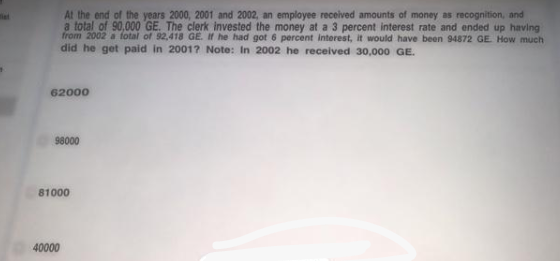 At the end of the years 2000, 2001 and 2002, an employee received amounts of money as recognition, and
a total of 90,000 GE. The clerk invested the money at a 3 percent interest rate and ended up having
from 2002 a fotal of 92,418 GE. If he had got 6 percent interest, it would have been 94872 GE How much
did he get paid in 2001? Note: In 2002 he received 30,000 GE.
62000
98000
81000
40000
