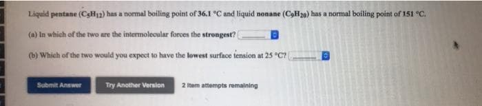 Liquid pentane (CgH12) has a nomal boiling point of 36.1 °C and liquid nonane (COH20) has a normal boiling point of 151 °C.
(a) In which of the two are the intermolecular forcen the strongest?
(b) Which of the two would you expect to have the lowest surface tension at 25 °C? (
Submit Answer
Try Another Version
2 Item attempts remaining
