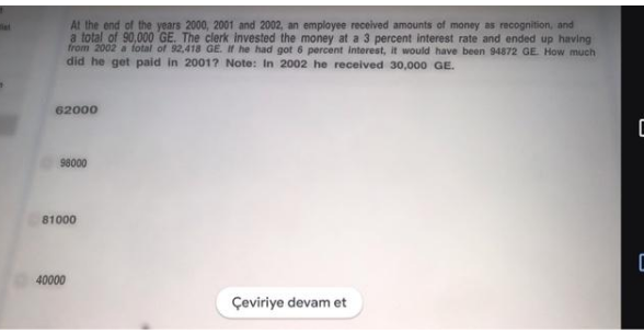 At the end of the years 2000, 2001 and 2002, an employee received amounts of money as recognition, and
a total of 90,000 GE. The clerk invested the money at a 3 percent interest rate and ended up having
from 2002 a fotal of 92,418 GE. IH he had got 6 percent interest, it would have been 94872 GE How much
did he get paid in 2001? Note: In 2002 he received 30,000 GE.
62000
98000
81000
C
40000
Çeviriye devam et
