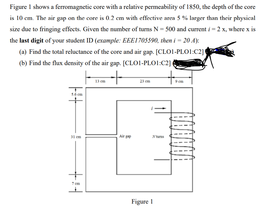 Figure 1 shows a ferromagnetic core with a relative permeability of 1850, the depth of the core
is 10 cm. The air gap on the core is 0.2 cm with effective area 5 % larger than their physical
size due to fringing effects. Given the number of turns N = 500 and current i = 2 x, where x is
the last digit of your student ID (example: EEE1705590, then i = 20 A):
(a) Find the total reluctance of the core and air gap. [CLO1-PL01:C2]
(b) Find the flux density of the air gap. [CLO1-PLO1:C2]
13 cm
23 cm
9 cm
5.6 сm
Air gap
31 cm
N turns
7 cm
Figure 1
