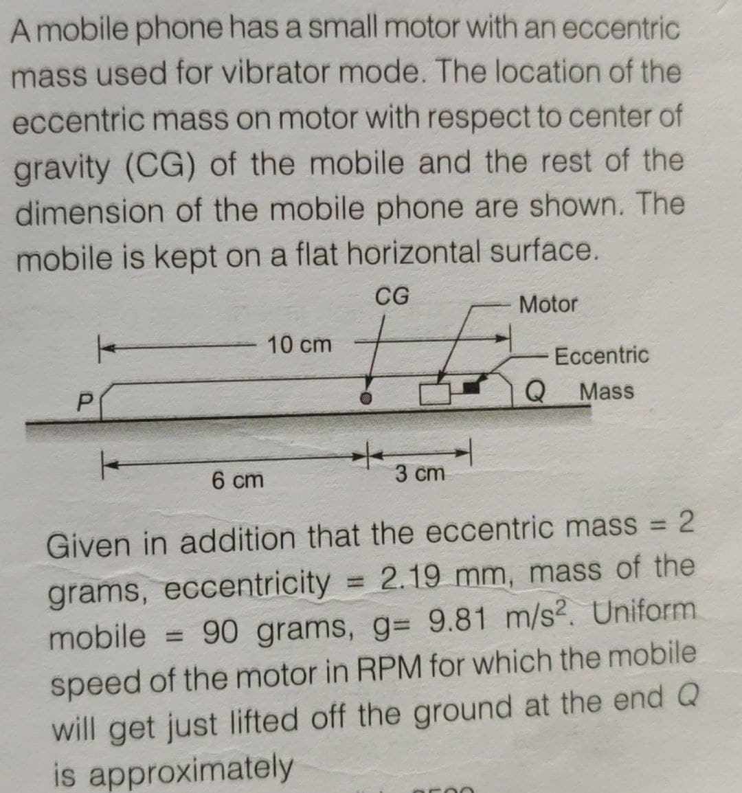 A mobile phone has a small motor with an eccentric
mass used for vibrator mode. The location of the
eccentric mass on motor with respect to center of
gravity (CG) of the mobile and the rest of the
dimension of the mobile phone are shown. The
mobile is kept on a flat horizontal surface.
CG
Motor
10 cm
Eccentric
Q
Mass
/-
3 cm
6 cm
Given in addition that the eccentric mass 2
%3D
grams, eccentricity = 2.19 mm, mass of the
mobile = 90 grams, g= 9.81 m/s2. Uniform
%3D
%3D
speed of the motor in RPM for which the mobile
will get just lifted off the ground at the end Q
is approximately
