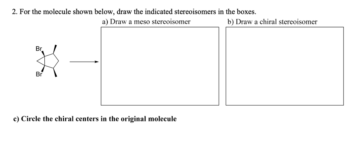 2. For the molecule shown below, draw the indicated stereoisomers in the boxes.
a) Draw a meso stereoisomer
b) Draw a chiral stereoisomer
Br.
Br
c) Circle the chiral centers in the original molecule