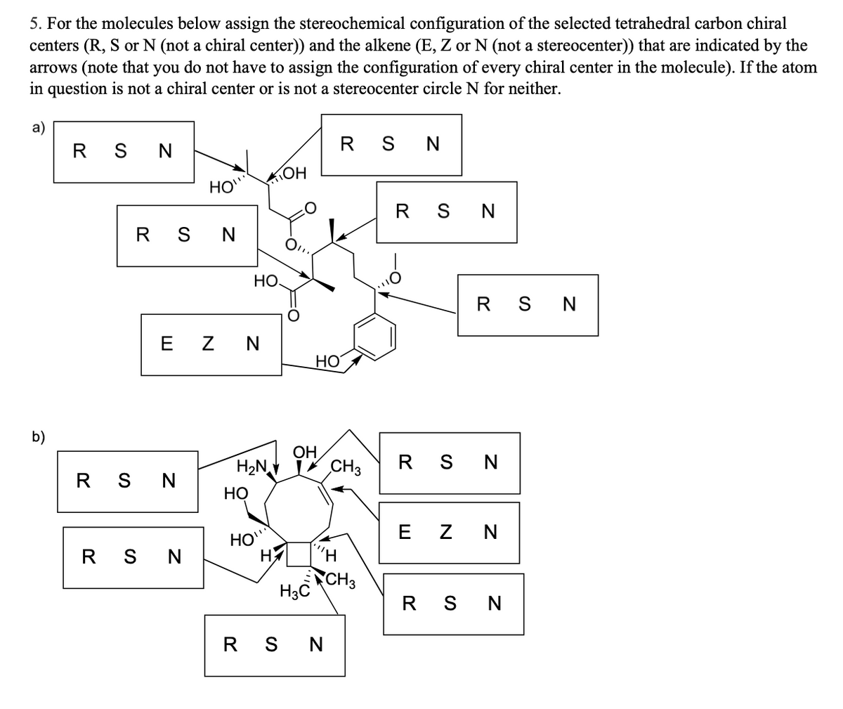 5. For the molecules below assign the stereochemical configuration of the selected tetrahedral carbon chiral
centers (R, S or N (not a chiral center)) and the alkene (E, Z or N (not a stereocenter)) that are indicated by the
arrows (note that you do not have to assign the configuration of every chiral center in the molecule). If the atom
in question is not a chiral center or is not a stereocenter circle N for neither.
b)
RSN
RSN
HO"
RSN
EZ N
RSN
НО.
H₂N
HO
HO
OH
HO
OH
RSN
RSN
CH3
НИ
H3 CH₂
RSN
RSN
RSN
EZ N
RSN