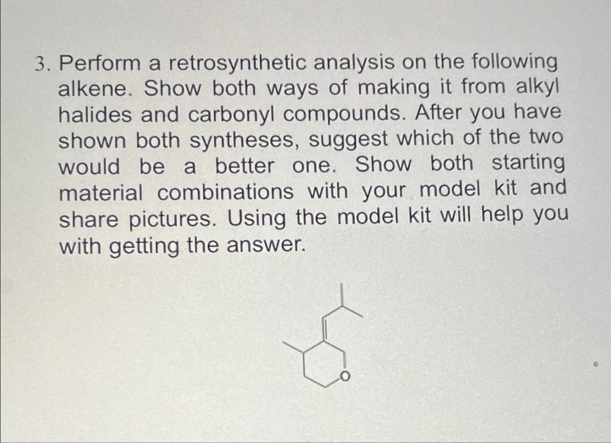 3. Perform a retrosynthetic analysis on the following
alkene. Show both ways of making it from alkyl
halides and carbonyl compounds. After you have
shown both syntheses, suggest which of the two
would be a better one. Show both starting
material combinations with your model kit and
share pictures. Using the model kit will help you
with getting the answer.