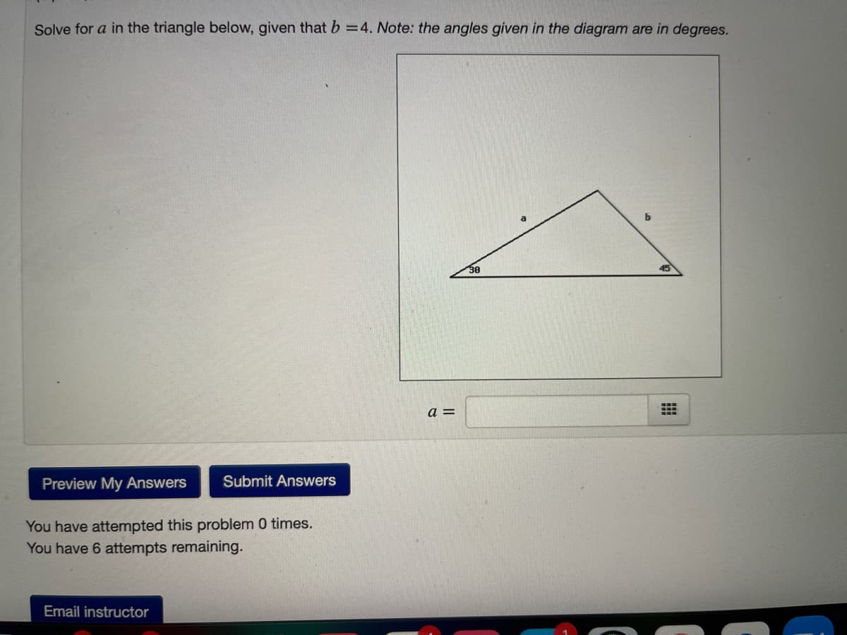 Solve for a in the triangle below, given that b =4. Note: the angles given in the diagram are in degrees.
30
45
a =
Preview My Answers
Submit Answers
You have attempted this problem 0 times.
You have 6 attempts remaining.
Email instructor
