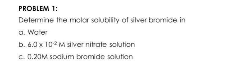 PROBLEM 1:
Determine the molar solubility of silver bromide in
a. Water
b. 6.0 x 10-2 M silver nitrate solution
c. 0.20M sodium bromide solution
