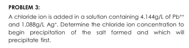 PROBLEM 3:
A chloride ion is added in a solution containing 4.144g/L of Pb*+
and 1.088g/L Ag*. Determine the chloride ion concentration to
begin precipitation of the salt formed and which will
precipitate first.
