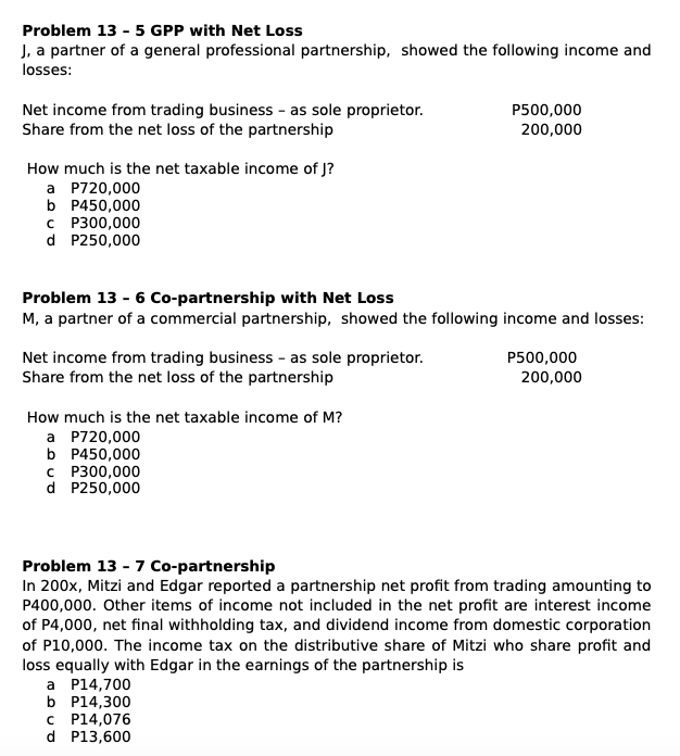 Problem 13 - 5 GPP with Net Loss
J, a partner of a general professional partnership, showed the following income and
losses:
Net income from trading business - as sole proprietor.
Share from the net loss of the partnership
P500,000
200,000
How much is the net taxable income of J?
a P720,000
b P450,000
C P300,000
d P250,000
Problem 13 - 6 Co-partnership with Net Loss
M, a partner of a commercial partnership, showed the following income and losses:
Net income from trading business - as sole proprietor.
Share from the net loss of the partnership
P500,000
200,000
How much is the net taxable income of M?
a P720,000
b P450,000
C P300,000
d P250,000
Problem 13 - 7 Co-partnership
In 200x, Mitzi and Edgar reported a partnership net profit from trading amounting to
P400,000. Other items of income not included in the net profit are interest income
of P4,000, net final withholding tax, and dividend income from domestic corporation
of P10,000. The income tax on the distributive share of Mitzi who share profit and
loss equally with Edgar in the earnings of the partnership is
a P14,700
b P14,300
C P14,076
d P13,600
